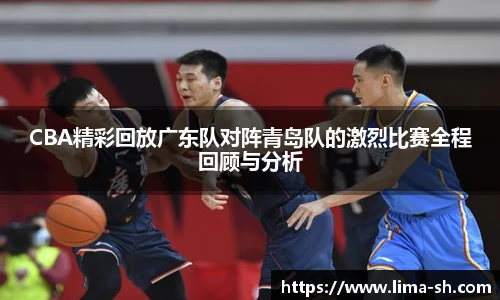 CBA精彩回放广东队对阵青岛队的激烈比赛全程回顾与分析